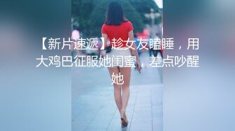 【新片速遞】趁女友瞌睡，用大鸡巴征服她闺蜜，差点吵醒她