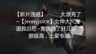 【新片速遞】✨✨✨♈太漂亮了~【jennyjoice】女神大尺度道具自慰~害我撸了好几回✨✨✨颜值高，土豪专属？