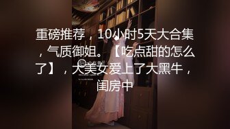 重磅推荐，10小时5天大合集，气质御姐。【吃点甜的怎么了】，大美女爱上了大黑牛，闺房中