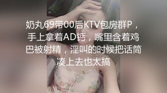 奶丸69带00后KTV包房群P，手上拿着AD钙，嘴里含着鸡巴被射精，淫叫的时候把话筒凑上去也太搞