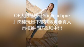 OF大眼萌妹「Yui Peachpie」肉棒玩具不够刺激需要真人肉棒抽插抚慰和中出