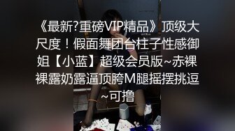 《最新?重磅VIP精品》顶级大尺度！假面舞团台柱子性感御姐【小蓝】超级会员版~赤裸裸露奶露逼顶胯M腿摇摆挑逗~可撸