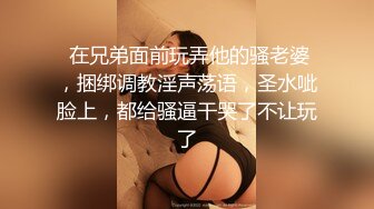  在兄弟面前玩弄他的骚老婆，捆绑调教淫声荡语，圣水呲脸上，都给骚逼干哭了不让玩了