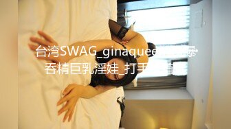 台湾SWAG_ginaqueen_口爆呑精巨乳淫娃_打手枪首选