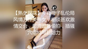 【熟女探花】今夜母子乱伦局风情万种美熟女，相谈甚欢激情交合，超清设备偷拍，插骚穴给特写超给力