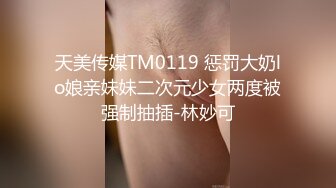 天美传媒TM0119 惩罚大奶lo娘亲妹妹二次元少女两度被强制抽插-林妙可