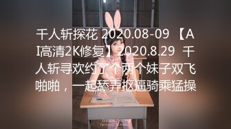 千人斩探花 2020.08-09 【AI高清2K修复】2020.8.29  千人斩寻欢约了个两个妹子双飞啪啪，一起舔弄抠逼骑乘猛操