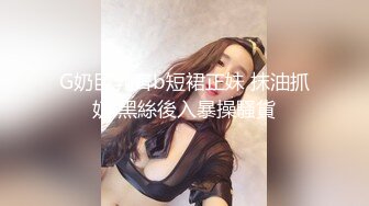 G奶巨乳齊b短裙正妹 抹油抓奶 黑絲後入暴操騷貨