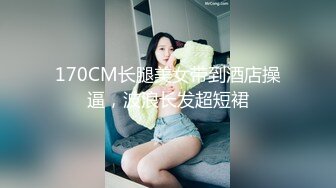 170CM长腿美女带到酒店操逼，波浪长发超短裙