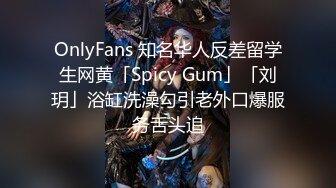 OnlyFans 知名华人反差留学生网黄「Spicy Gum」「刘玥」浴缸洗澡勾引老外口爆服务舌头追