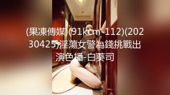 (果凍傳媒)(91kcm-112)(20230425)淫蕩女警為錢挑戰出演色播-白葵司