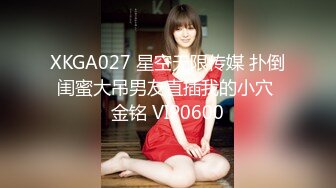 XKGA027 星空无限传媒 扑倒闺蜜大吊男友直插我的小穴 金铭 VIP0600