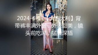 2024-4-17【大吉大利】背带裤丰满外围，外表甜美，镜头前吃屌，猛操深插