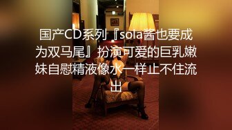 国产CD系列『sola酱也要成为双马尾』扮演可爱的巨乳嫩妹自慰精液像水一样止不住流出