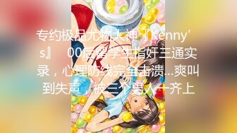 专约极品尤物大神『Kenny’s』✅00后留学生指奸三通实录，心理防线完全击溃…爽叫到失声，被三个男人一齐上