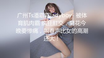 广州Ts潘霜霜ladyboy- 被体育肌肉霸 疯狂肛交，菊花今晚要惨痛，叫春声比女的高潮还大！