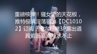 重磅核弹！骚女里的天花板，推特极其淫荡骚妻【DC10102】订阅，蜜穴粉嫩3P露出道具紫薇高潮喷水不止