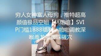 穷人女神富人母狗，推特超高颜值极品空姐【林绾绾】SVIP门槛1888福利，啪啪调教深喉毒龙被脚踩骚穴