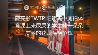 陳亮彤TWTP 阳明高中厕拍体育课上来尿尿的学生妹一朵朵美丽的花蕊斗艳争辉