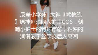 ✿反差小学妹✿大神〖鸡教练〗原神刻晴同人护士COS，刻晴小护士的特殊疗愈，粘浊的润滑液手丝手交后入高潮