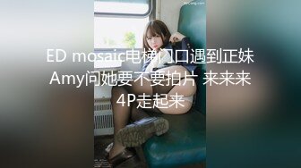 ED mosaic电梯门口遇到正妹Amy问她要不要拍片 来来来4P走起来