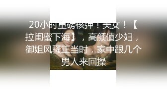 20小时重磅核弹！美女！【拉闺蜜下海】，高颜值少妇，御姐风骚正当时，家中跟几个男人来回操