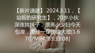 【新片速遞】 2024.3.11，【站街的研究生】，20岁小伙深夜挑妹子，漂亮小少妇今天包夜，黑丝一穿性欲大增[1.67G/MP4/03:33:08]