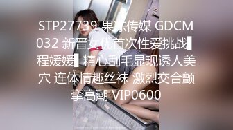 STP27739 果冻传媒 GDCM032 新晋女优首次性爱挑战▌程媛媛▌精心刮毛显现诱人美穴 连体情趣丝袜 激烈交合颤挛高潮 VIP0600