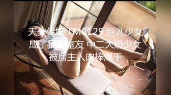 天美传媒 TM0129 巨乳少女成了我的室友 中二大奶少女被房主人肉棒爆干