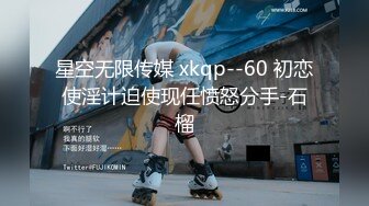 星空无限传媒 xkqp--60 初恋使淫计迫使现任愤怒分手-石榴