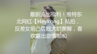 ⚫️⚫️最新流出福利！推特东北网红【Heykong】私拍，反差女前凸后翘大奶美臀，喜欢露出激情啪啪