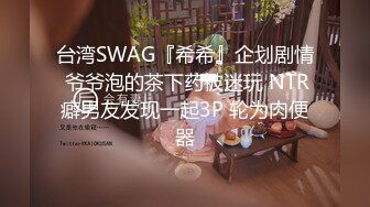 台湾SWAG『希希』企划剧情 爷爷泡的茶下药被迷玩 NTR癖男友发现一起3P 轮为肉便器