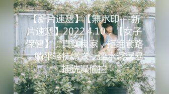 【新片速遞】【無水印---新片速遞】2022.4.10，【女子保健】，真实良家，拒绝套路，躺平轻抚嫩穴，淫水潺潺暴插洗澡偷拍