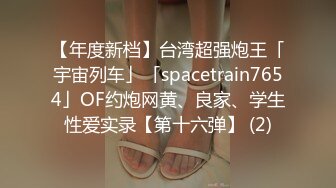 【年度新档】台湾超强炮王「宇宙列车」「spacetrain7654」OF约炮网黄、良家、学生性爱实录【第十六弹】 (2)