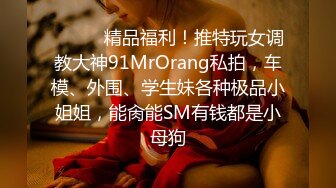 ❤️❤️精品福利！推特玩女调教大神91MrOrang私拍，车模、外围、学生妹各种极品小姐姐，能肏能SM有钱都是小母狗