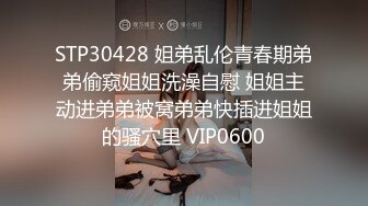 STP30428 姐弟乱伦青春期弟弟偷窥姐姐洗澡自慰 姐姐主动进弟弟被窝弟弟快插进姐姐的骚穴里 VIP0600