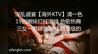 淫乱盛宴【海外KTV】清一色19的嫩妹灯红酒绿 劲歌热舞 三女一男肆意啪啪 帝王级的享受