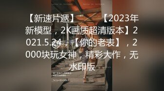 【新速片遞】 ⭐⭐⭐【2023年新模型，2K画质超清版本】2021.5.24，【你的老表】，2000块玩女神，精彩大作，无水印版